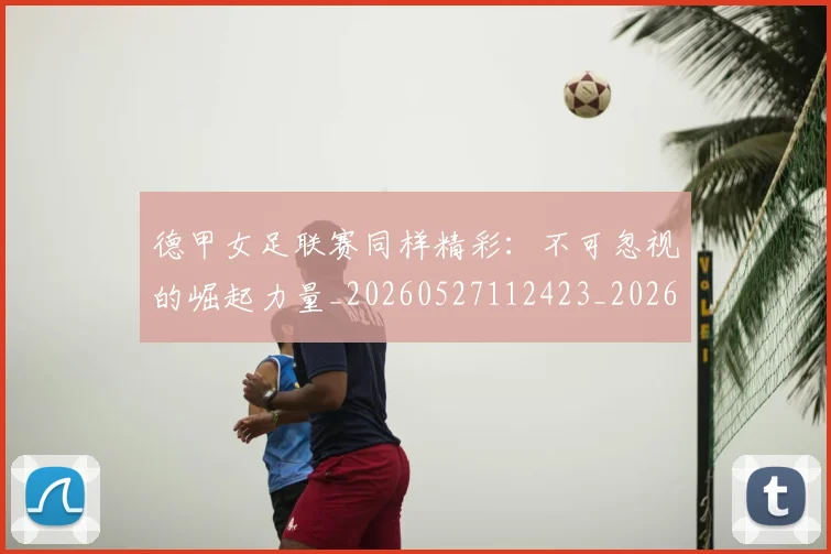德甲女足联赛同样精彩：不可忽视的崛起力量_20260527112423_20260704173103