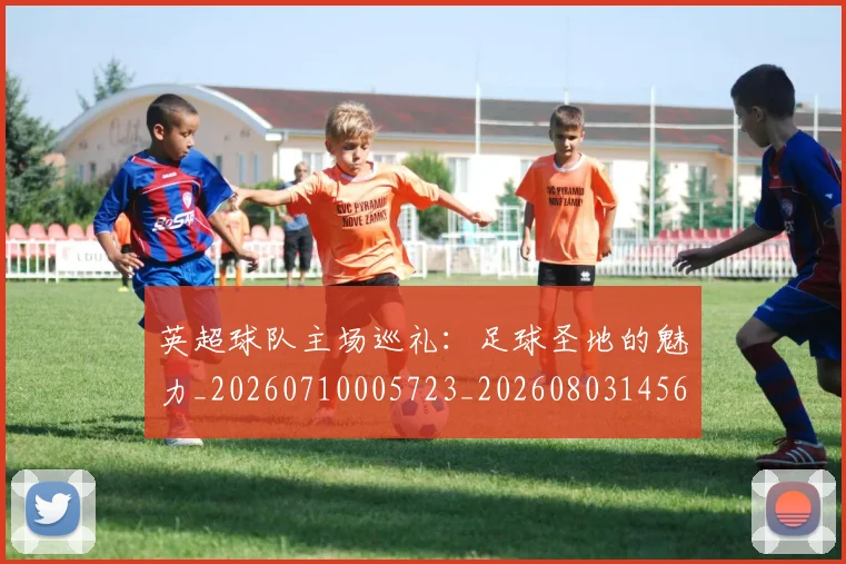 英超球队主场巡礼：足球圣地的魅力_20260710005723_20260803145621