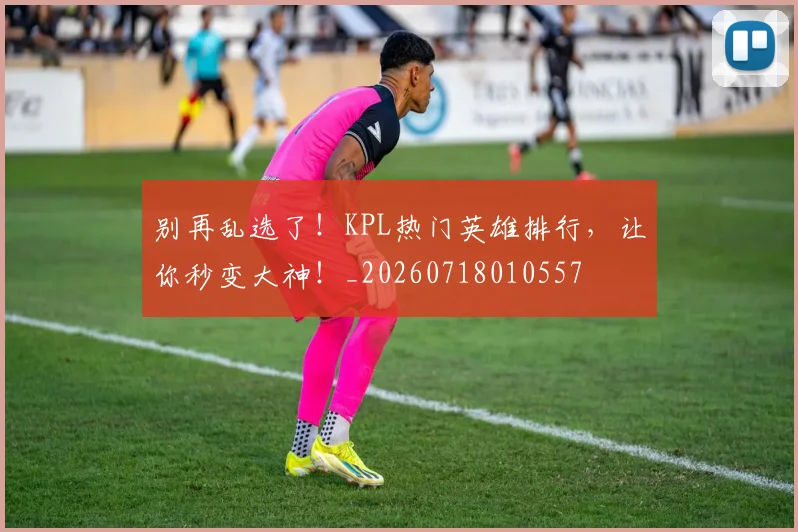 别再乱选了！KPL热门英雄排行，让你秒变大神！_20260718010557