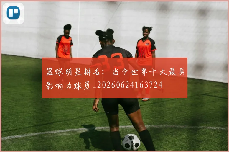 篮球明星排名：当今世界十大最具影响力球员_20260624163724