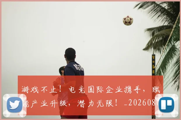 游戏不止！电竞国际企业携手，赋能产业升级，潜力无限！_20260802152814