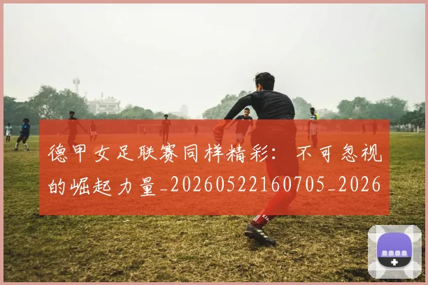 德甲女足联赛同样精彩：不可忽视的崛起力量_20260522160705_20260722161355