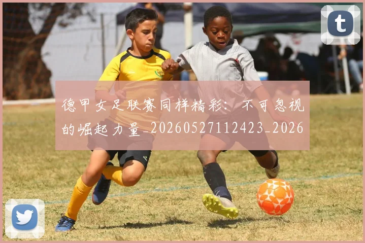 德甲女足联赛同样精彩：不可忽视的崛起力量_20260527112423_20260704173103