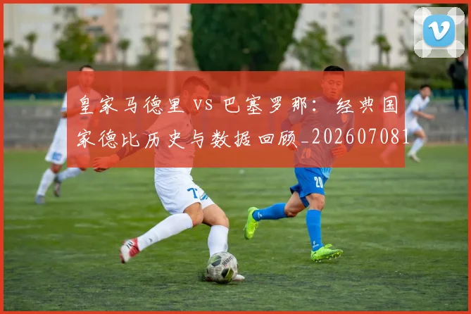皇家马德里 vs 巴塞罗那：经典国家德比历史与数据回顾_20260708193934